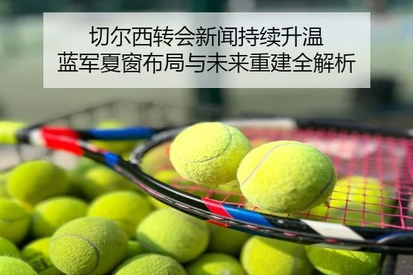 切尔西转会新闻持续升温 蓝军夏窗布局与未来重建全解析