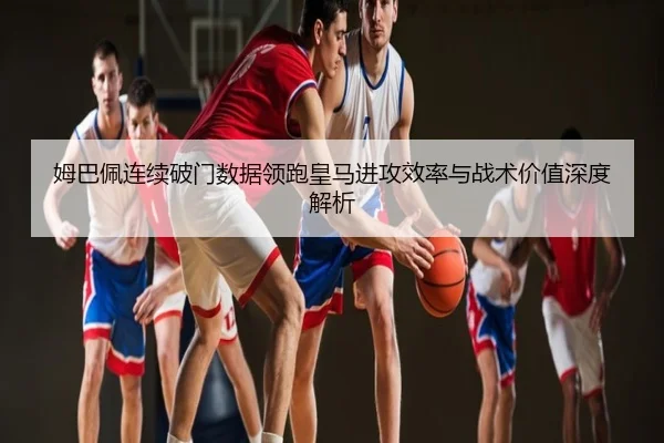 姆巴佩连续破门数据领跑皇马进攻效率与战术价值深度解析