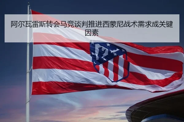 阿尔瓦雷斯转会马竞谈判推进西蒙尼战术需求成关键因素