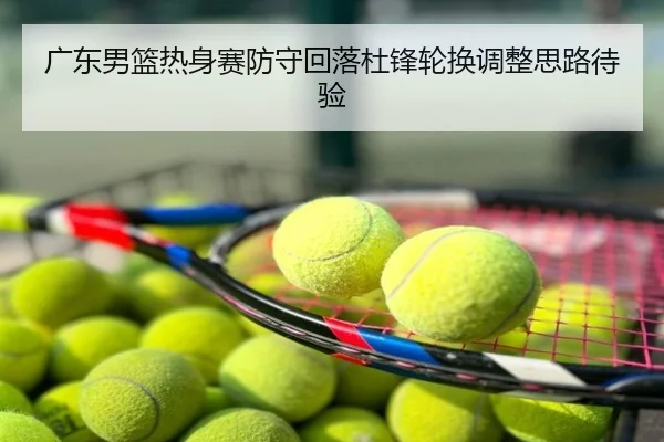 广东男篮热身赛防守回落杜锋轮换调整思路待验