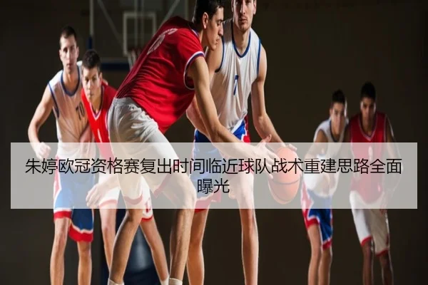 朱婷欧冠资格赛复出时间临近球队战术重建思路全面曝光