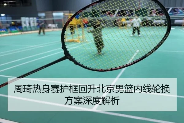 周琦热身赛护框回升北京男篮内线轮换方案深度解析