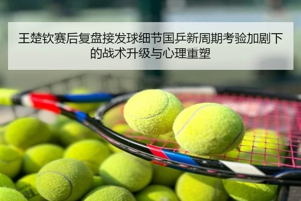 王楚钦赛后复盘接发球细节国乒新周期考验加剧下的战术升级与心理重塑