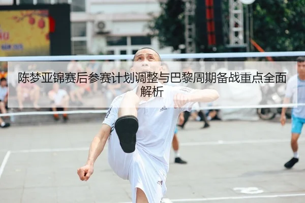 陈梦亚锦赛后参赛计划调整与巴黎周期备战重点全面解析