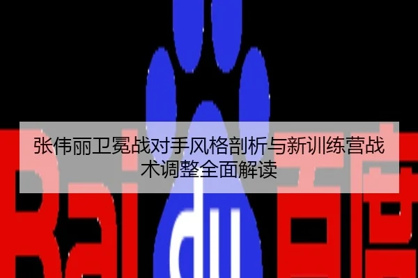 张伟丽卫冕战对手风格剖析与新训练营战术调整全面解读