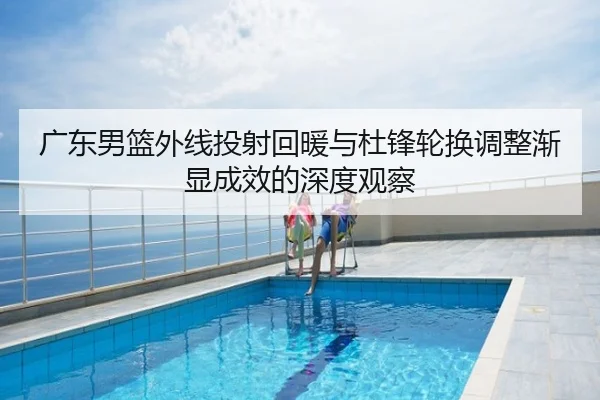 广东男篮外线投射回暖与杜锋轮换调整渐显成效的深度观察