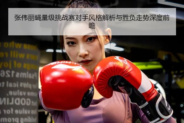 张伟丽蝇量级挑战赛对手风格解析与胜负走势深度前瞻