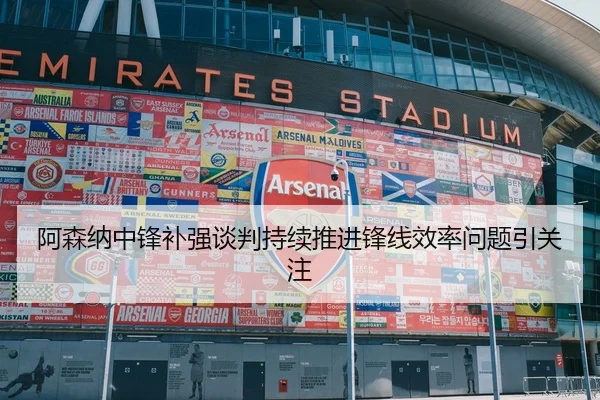 阿森纳中锋补强谈判持续推进锋线效率问题引关注